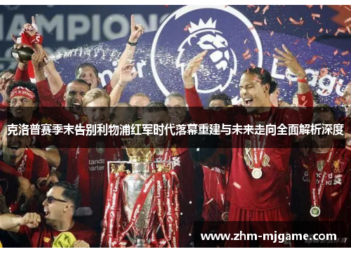 克洛普赛季末告别利物浦红军时代落幕重建与未来走向全面解析深度 克洛普赛季末告别利物浦红军时代落幕重建与未来走向全面解析深度