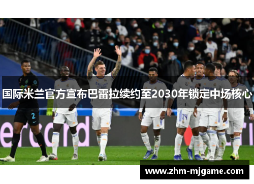 国际米兰官方宣布巴雷拉续约至2030年锁定中场核心 国际米兰官方宣布巴雷拉续约至2030年锁定中场核心