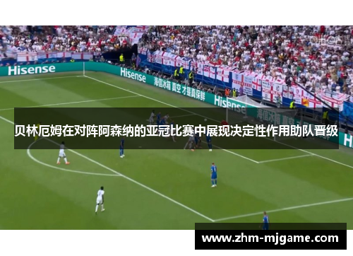 贝林厄姆在对阵阿森纳的亚冠比赛中展现决定性作用助队晋级 贝林厄姆在对阵阿森纳的亚冠比赛中展现决定性作用助队晋级