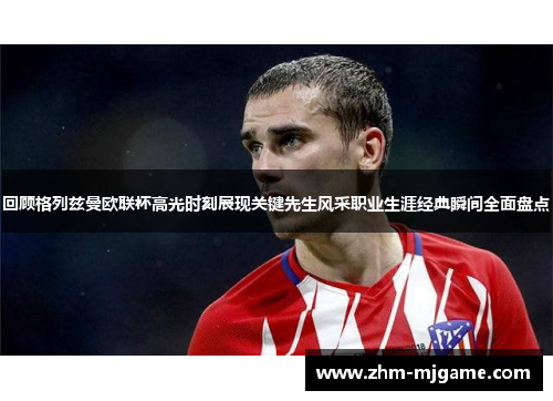 回顾格列兹曼欧联杯高光时刻展现关键先生风采职业生涯经典瞬间全面盘点 回顾格列兹曼欧联杯高光时刻展现关键先生风采职业生涯经典瞬间全面盘点