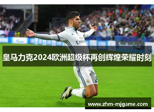 皇马力克2024欧洲超级杯再创辉煌荣耀时刻 皇马力克2024欧洲超级杯再创辉煌荣耀时刻